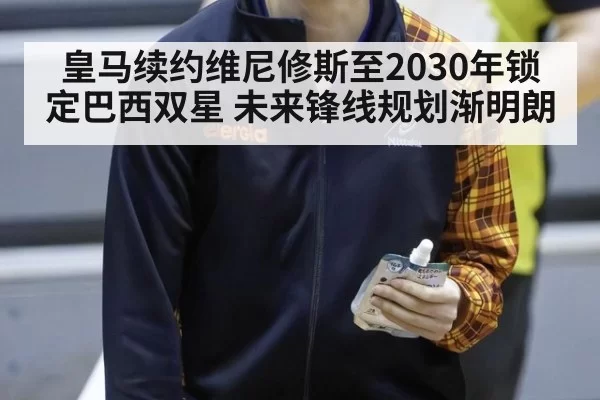 皇马续约维尼修斯至2030年锁定巴西双星 未来锋线规划渐明朗