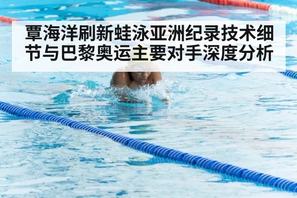 覃海洋刷新蛙泳亚洲纪录技术细节与巴黎奥运主要对手深度分析